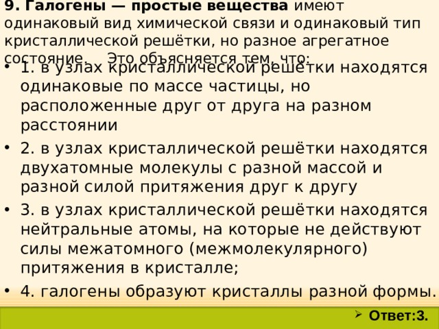 9. Галогены — простые вещества имеют одинаковый вид химической связи и одинаковый тип кристаллической решётки, но разное агрегатное состояние. Это объясняется тем, что: 1. в узлах кристаллической решётки находятся одинаковые по массе частицы, но расположенные друг от друга на разном расстоянии 2. в узлах кристаллической решётки находятся двухатомные молекулы с разной массой и разной силой притяжения друг к другу 3. в узлах кристаллической решётки находятся нейтральные атомы, на которые не действуют силы межатомного (межмолекулярного) притяжения в кристалле; 4. галогены образуют кристаллы разной формы.  Ответ:3. 