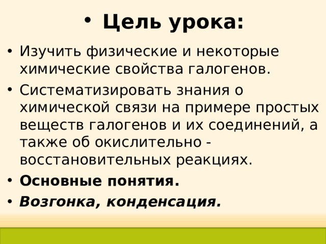 Цель урока: Изучить физические и некоторые химические свойства галогенов. Систематизировать знания о химической связи на примере простых веществ галогенов и их соединений, а также об окислительно - восстановительных реакциях. Основные понятия. Возгонка, конденсация.  