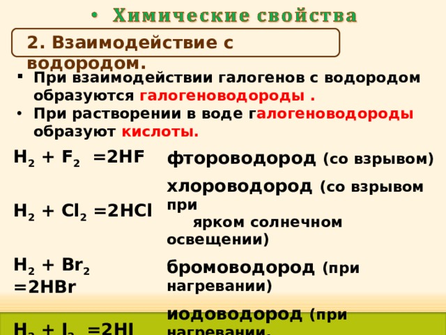 2. Взаимодействие с водородом. При взаимодействии галогенов с водородом образуются галогеноводороды . При растворении в воде г алогеноводороды образуют кислоты. H 2 + F 2  =2 HF H 2 + Cl 2  =2 HCl фтороводород (со взрывом) H 2 + Br 2  =2 HBr хлороводород (со взрывом при  ярком солнечном освещении) бромоводород (при нагревании) H 2 + I 2  =2 HI иодоводород (при нагревании,  медленно)  