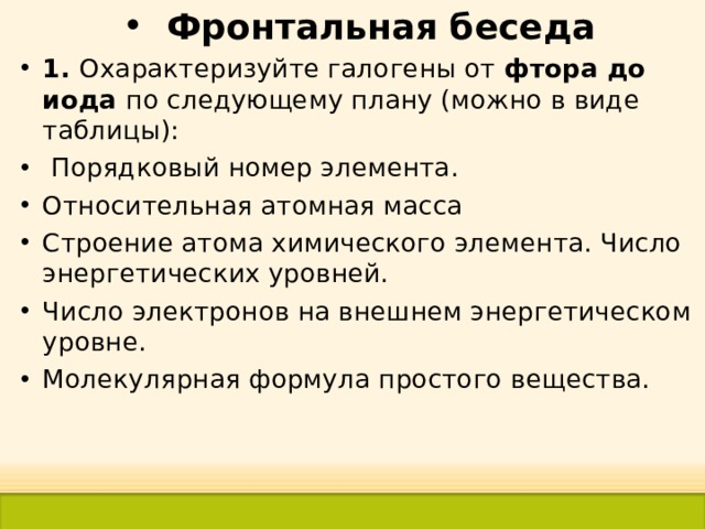Фронтальная беседа 1. Охарактеризуйте галогены от фтора до иода по следующему плану (можно в виде таблицы):  Порядковый номер элемента. Относительная атомная масса Строение атома химического элемента. Число энергетических уровней. Число электронов на внешнем энергетическом уровне. Молекулярная формула простого вещества.  