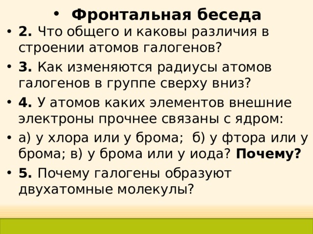 Фронтальная беседа 2. Что общего и каковы различия в строении атомов галогенов? 3. Как изменяются радиусы атомов галогенов в группе сверху вниз? 4. У атомов каких элементов внешние электроны прочнее связаны с ядром: а) у хлора или у брома; б) у фтора или у брома; в) у брома или у иода? Почему? 5. Почему галогены образуют двухатомные молекулы?   