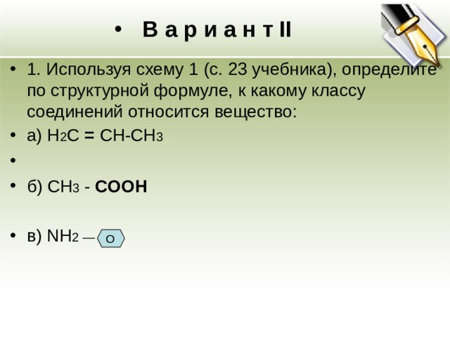 В а р и а н т II 1. Используя схему 1 (с. 23 учебника), определите по структурной формуле, к какому классу соединений относится вещество: а) H 2 C =  CН-CH 3 б) CH 3 -  COOH  в) NH 2 —  O 