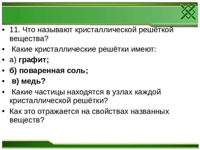 11. Что называют кристаллической решёткой вещества?  Какие кристаллические решётки имеют: а) графит; б) поваренная соль;  в) медь?  Какие частицы находятся в узлах каждой кристаллической решётки? Как это отражается на свойствах названных веществ?  