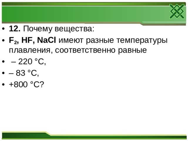 12. Почему вещества: F 2 , HF , NaCl имеют разные температуры плавления, соответственно равные – 220 °С, – 83 °С, +800 °С?  