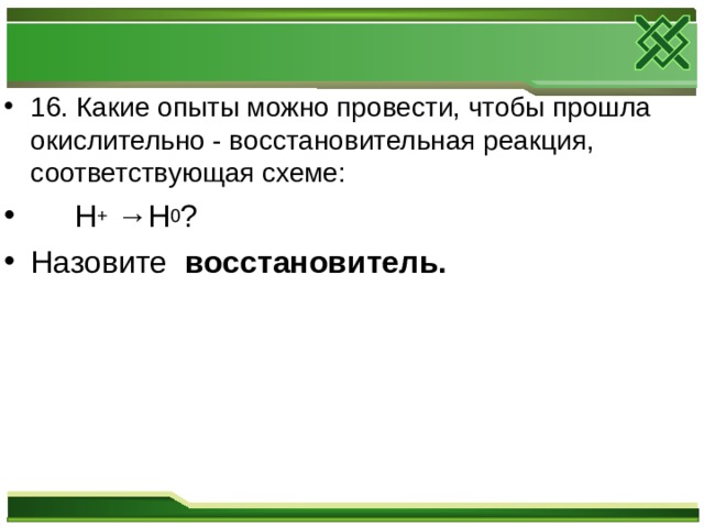 16. Какие опыты можно провести, чтобы прошла окислительно - восстановительная реакция, соответствующая схеме:  H + → H 0 ? Назовите восстановитель.  