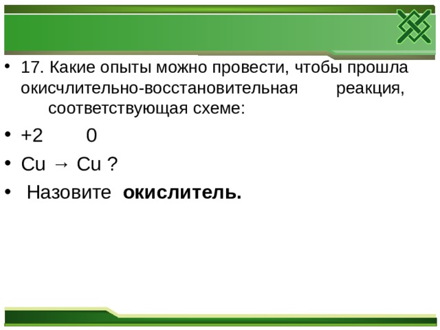 17. Какие опыты можно провести, чтобы прошла окисчлительно-восстановительная реакция,  соответствующая схеме: +2  0 Cu → Cu ?  Назовите окислитель.  