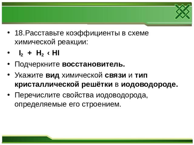 18.Расставьте коэффициенты в схеме химической реакции:  I 2 + H 2 ‹ HI Подчеркните восстановитель. Укажите вид химической связи и тип кристаллической решётки в иодоводороде. Перечислите свойства иодоводорода, определяемые его строением.  