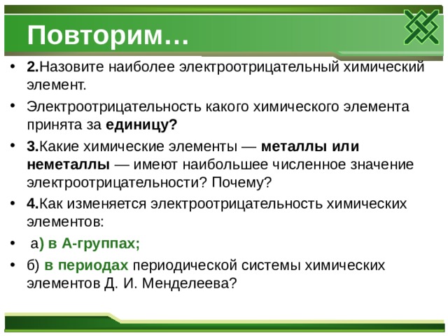 Повторим… 2. Назовите наиболее электроотрицательный химический элемент. Электроотрицательность какого химического элемента принята за единицу? 3. Какие химические элементы — металлы или неметаллы — имеют наибольшее численное значение электроотрицательности? Почему? 4. Как изменяется электроотрицательность химических элементов:  а ) в А-группах; б) в периодах периодической системы химических элементов Д. И. Менделеева?  