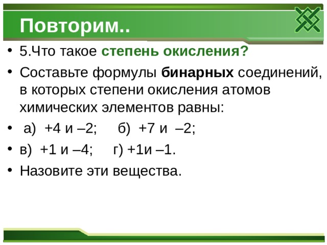 Повторим.. 5.Что такое степень окисления? Составьте формулы бинарных соединений, в которых степени окисления атомов химических элементов равны:  а) +4 и –2; б) +7 и –2; в) +1 и –4; г) +1и –1. Назовите эти вещества.  