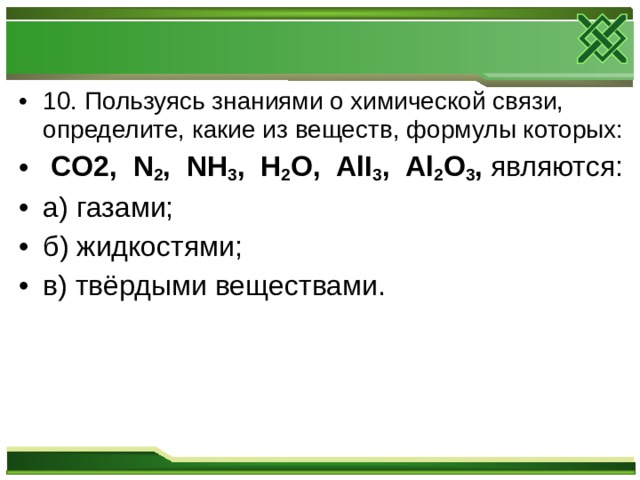 10. Пользуясь знаниями о химической связи, определите, какие из веществ, формулы которых:  CO 2, N 2 , NH 3 , H 2 O , AlI 3 , Al 2 O 3 , являются: а) газами; б) жидкостями; в) твёрдыми веществами.  
