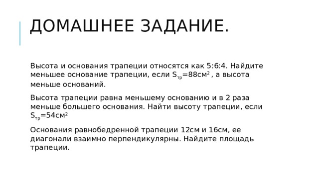 Домашнее задание.   Высота и основания трапеции относятся как 5:6:4. Найдите меньшее основание трапеции, если S тр =88см 2 , а высота меньше оснований. Высота трапеции равна меньшему основанию и в 2 раза меньше большего основания. Найти высоту трапеции, если S тр =54см 2 Основания равнобедренной трапеции 12см и 16см, ее диагонали взаимно перпендикулярны. Найдите площадь трапеции. 