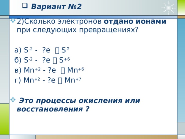 Вариант №2   1) Сколько электронов принято  атомами при следующих превращениях?  а) N° + ?e  N-3    б) С° + ?e  C -4   в) Cl° + ?e  Cl -1   г) О° + ?e  O -2  Это процессы окисления или восстановления?   