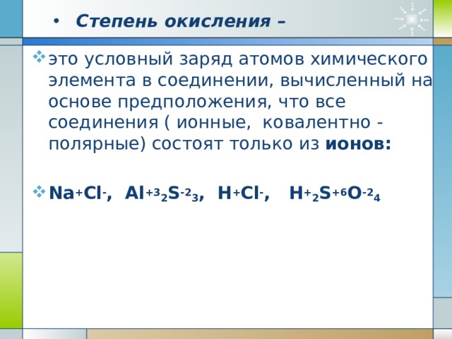 Степень окисления – это условный заряд атомов химического элемента в соединении, вычисленный на основе предположения, что все соединения ( ионные, ковалентно - полярные) состоят только из ионов: Na + Cl - , Al +3 2 S -2 3 , H + Cl - , H + 2 S +6 O -2 4 