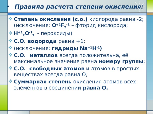 Правила расчета степени окисления: Степень окисления (с.о.) кислорода равна -2; (исключения: O +2 F 2 -1  – фторид кислорода; Н +1 2 О -1 2  - пероксиды) С.О. водорода равна +1; (исключения: гидриды Na +1 H -1 ) С.О. металлов всегда положительна, её максимальное значение равна номеру группы ; С.О. свободных атомов и атомов в простых веществах всегда равна О; Суммарная степень окисления атомов всех элементов в соединении равна О. 