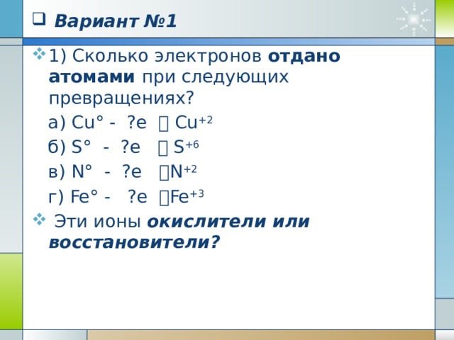  Окислительно -восстановительные реакции Атомы, ионы, молекулы, принимающие электроны, называют окислителями: Cl 2 0 + 2e = 2Cl – Cu +2 + 2e = Cu O 2 0 + 4e = 2O -2 Процесс присоединения электронов атомами, ионами, молекулами называют восстановлением.  Степень окисления при этом понижается!!! 