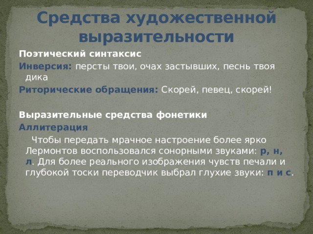 Средства художественной выразительности Поэтический синтаксис Инверсия: персты твои, очах застывших, песнь твоя дика Риторические обращения: Скорей, певец, скорей! Выразительные средства фонетики Аллитерация  Чтобы передать мрачное настроение более ярко Лермонтов воспользовался сонорными звуками: р, н, л . Для более реального изображения чувств печали и глубокой тоски переводчик выбрал глухие звуки: п и с .     