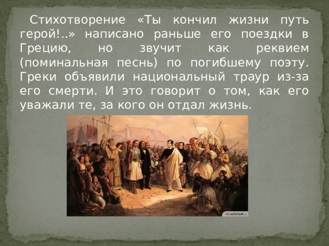 Стихотворение «Ты кончил жизни путь герой!..» написано раньше его поездки в Грецию, но звучит как реквием (поминальная песнь) по погибшему поэту. Греки объявили национальный траур из-за его смерти. И это говорит о том, как его уважали те, за кого он отдал жизнь. 