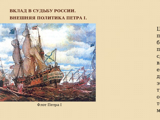 Вклад в судьбу России. Внешняя политика Петра I. Целью внешней политики Петра было поднять престиж России и сделать ее влиятельной европейской державой, а для этого ей требовалось обрести морские торговые порты и мощный флот. Флот Петра I 