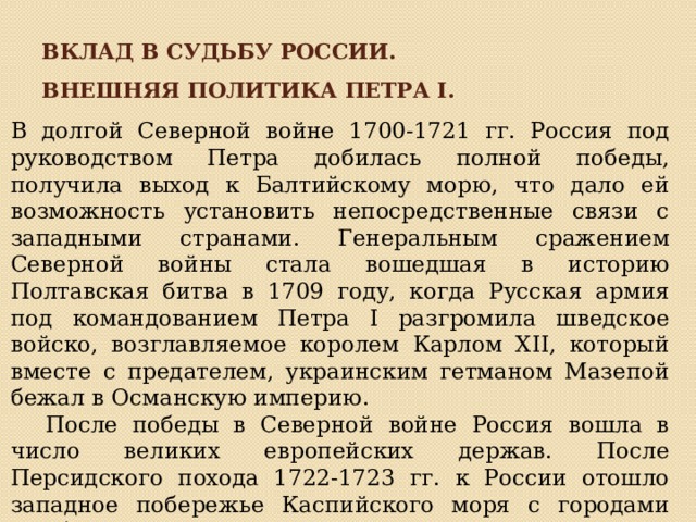 Вклад в судьбу России. Внешняя политика Петра I. В долгой Северной войне 1700-1721 гг. Россия под руководством Петра добилась полной победы, получила выход к Балтийскому морю, что дало ей возможность установить непосредственные связи с западными странами. Генеральным сражением Северной войны стала вошедшая в историю Полтавская битва в 1709 году, когда Русская армия под командованием Петра I разгромила шведское войско, возглавляемое королем Карлом ХII, который вместе с предателем, украинским гетманом Мазепой бежал в Османскую империю.   После победы в Северной войне Россия вошла в число великих европейских держав. После Персидского похода 1722-1723 гг. к России отошло западное побережье Каспийского моря с городами Дербент и Баку. 