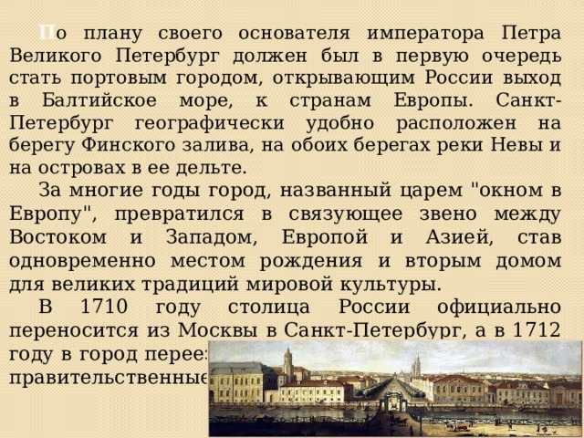  П о плану своего основателя императора Петра Великого Петербург должен был в первую очередь стать портовым городом, открывающим России выход в Балтийское море, к странам Европы. Санкт-Петербург географически удобно расположен на берегу Финского залива, на обоих берегах реки Невы и на островах в ее дельте.  За многие годы город, названный царем 