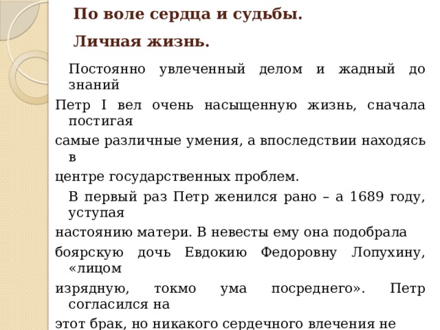 По воле сердца и судьбы.  Личная жизнь.  Постоянно увлеченный делом и жадный до знаний Петр I вел очень насыщенную жизнь, сначала постигая самые различные умения, а впоследствии находясь в центре государственных проблем.  В первый раз Петр женился рано – а 1689 году, уступая настоянию матери. В невесты ему она подобрала боярскую дочь Евдокию Федоровну Лопухину, «лицом изрядную, токмо ума посреднего». Петр согласился на этот брак, но никакого сердечного влечения не испытывал. Тем не менее в 1690 году царица родила ему сына, которому дали имя Алексей – в честь деда. В течение первых трех лет царица родила Петру еще двоих сыновей – Александра и Павла, - но оба умерли во младенчестве. 