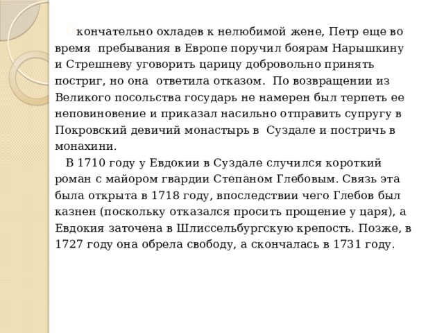  О кончательно охладев к нелюбимой жене, Петр еще во время пребывания в Европе поручил боярам Нарышкину и Стрешневу уговорить царицу добровольно принять постриг, но она ответила отказом. По возвращении из Великого посольства государь не намерен был терпеть ее неповиновение и приказал насильно отправить супругу в Покровский девичий монастырь в Суздале и постричь в монахини.  В 1710 году у Евдокии в Суздале случился короткий роман с майором гвардии Степаном Глебовым. Связь эта была открыта в 1718 году, впоследствии чего Глебов был казнен (поскольку отказался просить прощение у царя), а Евдокия заточена в Шлиссельбургскую крепость. Позже, в 1727 году она обрела свободу, а скончалась в 1731 году. 