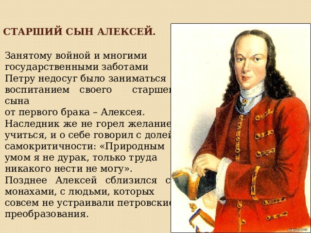 Старший сын Алексей.  Занятому войной и многими государственными заботами Петру недосуг было заниматься воспитанием своего старшего сына от первого брака – Алексея. Наследник же не горел желанием учиться, и о себе говорил с долей самокритичности: «Природным умом я не дурак, только труда никакого нести не могу».  Позднее Алексей сблизился с монахами, с людьми, которых совсем не устраивали петровские преобразования. 