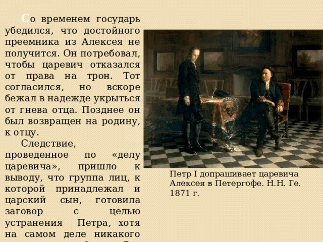  С о временем государь убедился, что достойного преемника из Алексея не получится. Он потребовал, чтобы царевич отказался от права на трон. Тот согласился, но вскоре бежал в надежде укрыться от гнева отца. Позднее он был возвращен на родину, к отцу.  Следствие, проведенное по «делу царевича», пришло к выводу, что группа лиц, к которой принадлежал и царский сын, готовила заговор с целью устранения Петра, хотя на самом деле никакого заговора не было. Суд приговорил Алексея к смертной казне. Петр I допрашивает царевича Алексея в Петергофе. Н.Н. Ге. 1871 г. 