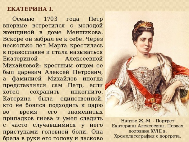 Екатерина I.  Осенью 1703 года Петр впервые встретился с молодой женщиной в доме Меншикова.  Вскоре он забрал ее к себе. Через несколько лет Марта крестилась в православие и стала называться Екатериной Алексеевной Михайловой: крестным отцом ее был царевич Алексей Петрович, а фамилией Михайлов иногда представлялся сам Петр, если хотел сохранить инкогнито.  Катерина была единственной, кто не боялся подходить к царю во время его знаменитых припадков гнева и умел сладить с часто случавшимися у него приступами головной боли. Она брала в руки его голову и ласково гладила до тех пор, пока царь не засыпал.   Нантье Ж.-М. - Портрет Екатерины Алексеевны. Первая половина XVIII в. Хромолитография с портрета. 