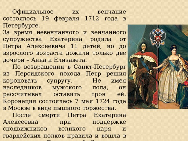  Официальное их венчание состоялось 19 февраля 1712 года в Петербурге.  За время невенчанного и венчанного супружества Екатерина родила от Петра Алексеевича 11 детей, но до взрослого возраста дожили только две дочери – Анна и Елизавета.  По возвращении в Санкт-Петербург из Персидского похода Петр решил короновать супругу. Не имея наследников мужского пола, он рассчитывал оставить трон ей. Коронация состоялась 7 мая 1724 года в Москве в виде пышного торжества.  После смерти Петра Екатерина Алексеевна при поддержке сподвижников великого царя и гвардейских полков правила и вошла в историю как Екатерина I. Скончалась она в 1727 году. 