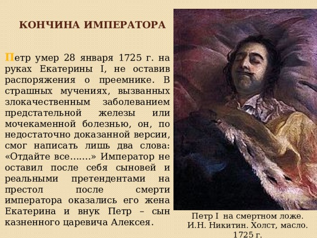 Кончина императора П етр умер 28 января 1725 г. на руках Екатерины I, не оставив распоряжения о преемнике. В страшных мучениях, вызванных злокачественным заболеванием предстательной железы или мочекаменной болезнью, он, по недостаточно доказанной версии, смог написать лишь два слова: «Отдайте все…….» Император не оставил после себя сыновей и реальными претендентами на престол после смерти императора оказались его жена Екатерина и внук Петр – сын казненного царевича Алексея. Петр I на смертном ложе. И.Н. Никитин. Холст, масло. 1725 г. 