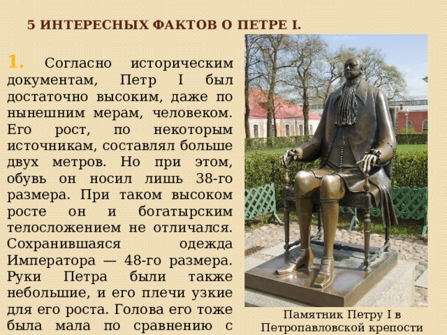 5 интересных фактов о Петре I. 1. Согласно историческим документам, Петр I был достаточно высоким, даже по нынешним мерам, человеком. Его рост, по некоторым источникам, составлял больше двух метров. Но при этом, обувь он носил лишь 38-го размера. При таком высоком росте он и богатырским телосложением не отличался. Сохранившаяся одежда Императора — 48-го размера. Руки Петра были также небольшие, и его плечи узкие для его роста. Голова его тоже была мала по сравнению с телом. Памятник Петру I в Петропавловской крепости (Санкт-Петербург) 