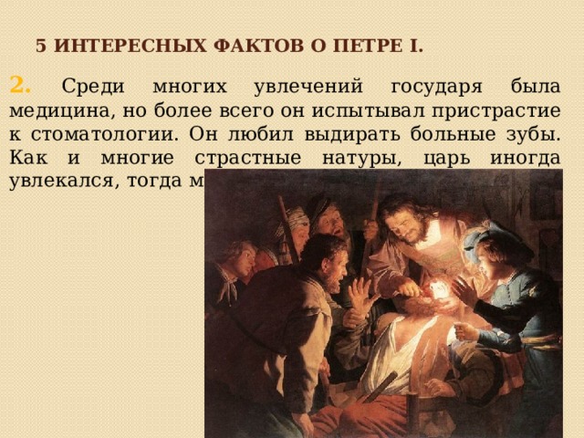 5 интересных фактов о петре I. 2. Среди многих увлечений государя была медицина, но более всего он испытывал пристрастие к стоматологии. Он любил выдирать больные зубы. Как и многие страстные натуры, царь иногда увлекался, тогда мог удалить и здоровые зубы. 