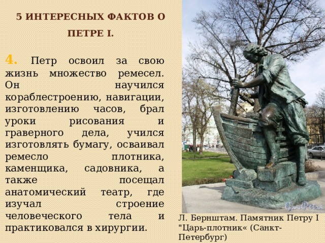 5 интересных фактов о петре I. 4. Петр освоил за свою жизнь множество ремесел. Он научился кораблестроению, навигации, изготовлению часов, брал уроки рисования и граверного дела, учился изготовлять бумагу, осваивал ремесло плотника, каменщика, садовника, а также посещал анатомический театр, где изучал строение человеческого тела и практиковался в хирургии. Л. Бернштам. Памятник Петру I 