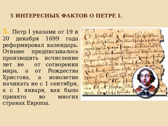 5 интересных фактов о петре I. 5 . Петр I указами от 19 и 20 декабря 1699 года реформировал календарь. Отныне предписывалось производить исчисление лет не от сотворения мира, а от Рождества Христова, а новолетие начинать не с 1 сентября, а с 1 января, как было принято во многих странах Европы. 