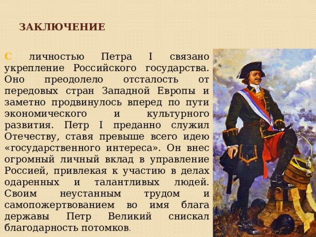 Заключение С личностью Петра I связано укрепление Российского государства. Оно преодолело отсталость от передовых стран Западной Европы и заметно продвинулось вперед по пути экономического и культурного развития. Петр I преданно служил Отечеству, ставя превыше всего идею «государственного интереса». Он внес огромный личный вклад в управление Россией, привлекая к участию в делах одаренных и талантливых людей. Своим неустанным трудом и самопожертвованием во имя блага державы Петр Великий снискал благодарность потомков . 