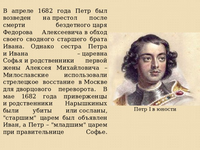 В апреле 1682 года Петр был возведен на престол после смерти бездетного царя Федорова Алексеевича в обход своего сводного старшего брата Ивана. Однако сестра Петра и Ивана – царевна Софья и родственники первой жены Алексея Михайловича – Милославские использовали стрелецкое восстание в Москве для дворцового переворота. В мае 1682 года приверженцы и родственники Нарышкиных были убиты или сосланы, 