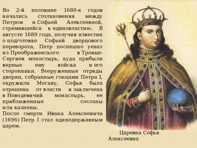 Во 2-й половине 1680-х годов начались столкновения между Петром и Софьей Алексеевной, стремившейся к единовластию. В августе 1689 года, получив известия о подготовке Софьей дворцового переворота, Петр поспешно уехал из Преображенского в Троице-Сергиев монастырь, куда прибыли верные ему войска и его сторонники. Вооруженные отряды дворян, собранные гонцами Петра I, окружили Москву, Софья была отрешена от власти и заключена в Новодевичий монастырь, ее приближенные сосланы или казнены. После смерти Ивана Алексеевича (1696) Петр I стал единодержавным царем.     Царевна Софья Алексеевна 