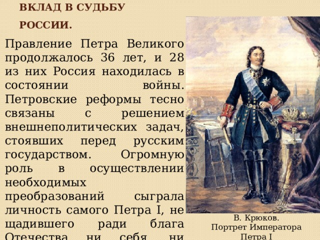 Вклад в судьбу россии. Правление Петра Великого продолжалось 36 лет, и 28 из них Россия находилась в состоянии войны. Петровские реформы тесно связаны с решением внешнеполитических задач, стоявших перед русским государством. Огромную роль в осуществлении необходимых преобразований сыграла личность самого Петра I, не щадившего ради блага Отечества ни себя, ни других. В. Крюков.  Портрет Императора Петра I 