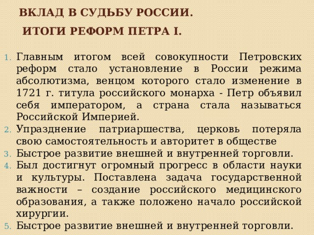 Вклад в судьбу россии.  Итоги реформ петра i. Главным итогом всей совокупности Петровских реформ стало установление в России режима абсолютизма, венцом которого стало изменение в 1721 г. титула российского монарха - Петр объявил себя императором, а страна стала называться Российской Империей.  Упразднение патриаршества, церковь потеряла свою самостоятельность и авторитет в обществе Быстрое развитие внешней и внутренней торговли. Был достигнут огромный прогресс в области науки и культуры. Поставлена задача государственной важности – создание российского медицинского образования, а также положено начало российской хирургии. Быстрое развитие внешней и внутренней торговли. 