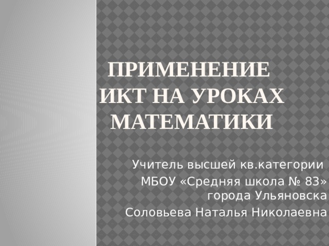 Применение  ИКТ на уроках математики Учитель высшей кв.категории МБОУ «Средняя школа № 83» города Ульяновска Соловьева Наталья Николаевна 