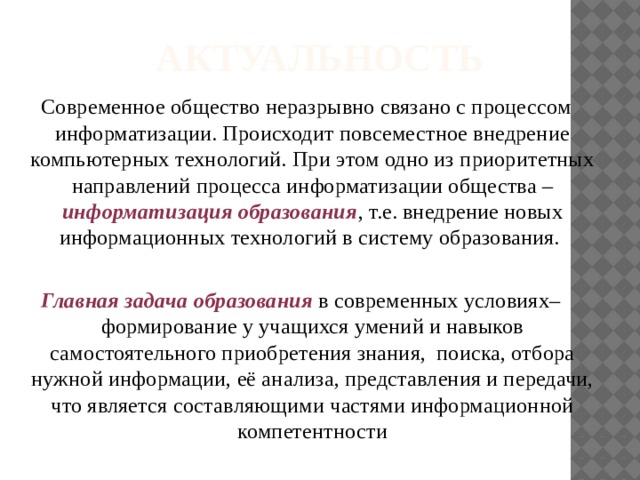 АКТУАЛЬНОСТЬ  Современное общество неразрывно связано с процессом информатизации. Происходит повсеместное внедрение компьютерных технологий. При этом одно из приоритетных направлений процесса информатизации общества – информатизация образования , т.е. внедрение новых информационных технологий в систему образования. Главная задача образования в современных условиях– формирование у учащихся умений и навыков самостоятельного приобретения знания, поиска, отбора нужной информации, её анализа, представления и передачи,  что является составляющими частями информационной компетентности 