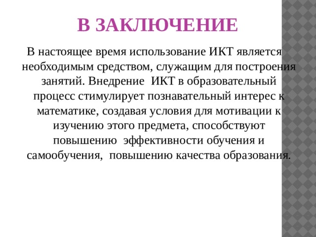 В ЗАКЛЮЧЕНИЕ В настоящее время использование ИКТ является необходимым средством, служащим для построения занятий. Внедрение ИКТ в образовательный процесс стимулирует познавательный интерес к математике, создавая условия для мотивации к изучению этого предмета, способствуют повышению  эффективности обучения и самообучения,  повышению качества образования. 