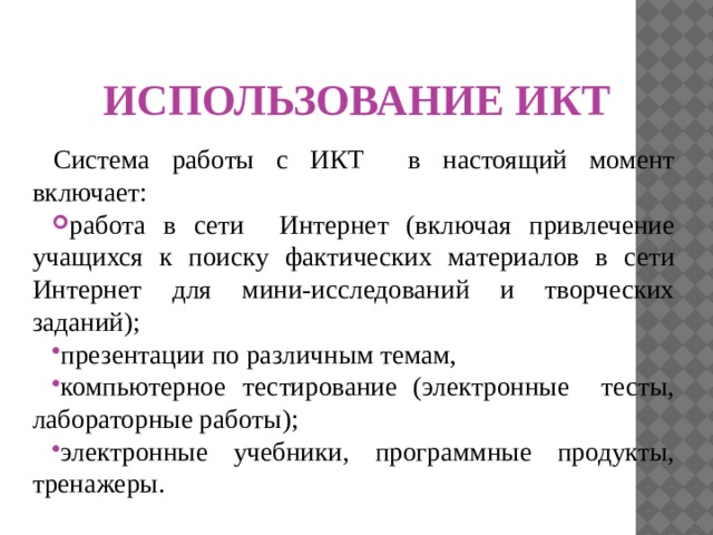 ИСПОЛЬЗОВАНИЕ ИКТ Система работы с ИКТ в настоящий момент включает: работа в сети Интернет (включая привлечение учащихся к поиску фактических материалов в сети Интернет для мини-исследований и творческих заданий); презентации по различным темам, компьютерное тестирование (электронные тесты, лабораторные работы); электронные учебники, программные продукты, тренажеры. 