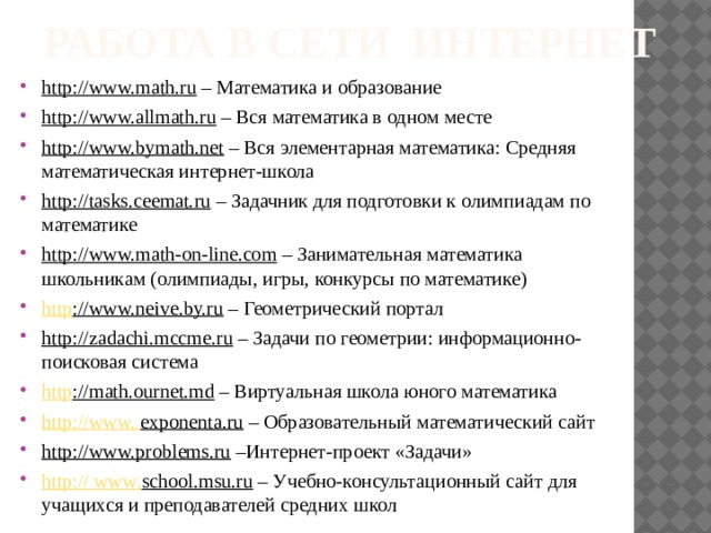 работа в сети Интернет   http://www.math.ru – Математика и образование http://www.allmath.ru – Вся математика в одном месте http://www.bymath.net – Вся элементарная математика: Средняя математическая интернет-школа http://tasks.ceemat.ru – Задачник для подготовки к олимпиадам по математике http://www.math-on-line.com – Занимательная математика школьникам (олимпиады, игры, конкурсы по математике) http ://www.neive.by.ru – Геометрический портал http://zadachi.mccme.ru – Задачи по геометрии: информационно-поисковая система http ://math.ournet.md – Виртуальная школа юного математика http://www. exponenta.ru – Образовательный математический сайт http://www.problems.ru –Интернет-проект «Задачи» http :// www . school.msu.ru – Учебно-консультационный сайт для учащихся и преподавателей средних школ 