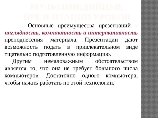 Мультимедийные презентации уроков  Основные преимущества презентаций – наглядность, компактность и интерактивность преподнесения материала. Презентации дают возможность подать в привлекательном виде тщательно подготовленную информацию. Другим немаловажным обстоятельством является то, что она не требует большого числа компьютеров. Достаточно одного компьютера, чтобы начать работать по этой технологии.  