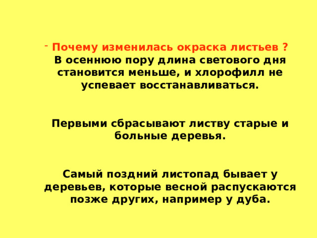 Почему изменилась окраска листьев ?  В осеннюю пору длина светового дня становится меньше, и хлорофилл не успевает восстанавливаться.    Первыми сбрасывают листву старые и больные деревья.    Самый поздний листопад бывает у деревьев, которые весной распускаются позже других, например у дуба. 