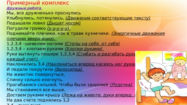 Примерный комплекс Дружные ребята Мы, все дружненько проснулись Улыбнулись, потянулись, (Движения соответствующие тексту) Подышали ловко (Дышат носом) Погудели громко (у-у-у-у-у) Поднимайте плечики, как в траве кузнечики. (Энергичные движения плечами вверх-вниз). 1,2,3,4 –шевелим ногами (Стопы на себя, от себя)  1,2,3,4 – хлопаем руками (Хлопки руками) Руки вытянуть пошире 1,2,3,4 (Сгибать и разгибать руки в стороны на каждый счет) Наклонились 3,4 (Наклониться вперед касаясь ног руками) И педали покрутили (Велосипед) На животик повернуться, Спинку сильно изогнуть. Прогибаемся сильней, Чтобы были здоровей (Лодочка) Мы становимся все выше, Достаем руками крышу (Лежа на животе, руки вперед, потянуться) На два счета поднялись 1,2 3,4 – руки вниз (Встают с кровати, на дыхательную гимнастику). 