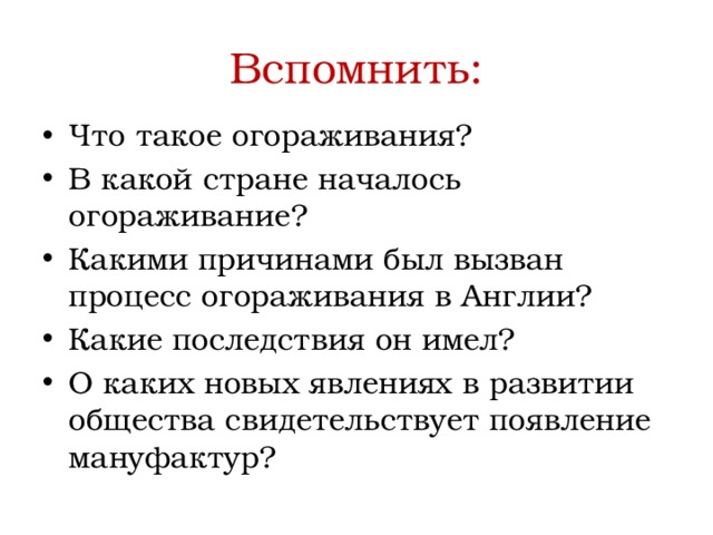 Вспомнить: Что такое огораживания? В какой стране началось огораживание? Какими причинами был вызван процесс огораживания в Англии? Какие последствия он имел? О каких новых явлениях в развитии общества свидетельствует появление мануфактур? 