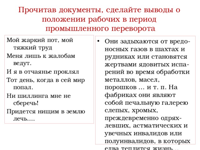  Прочитав документы, сделайте выводы о  положении рабочих в период  промышленного переворота   Мой жаркий пот, мой тяжкий труд Меня лишь к жалобам ведут. И я в отчаянье проклял Тот день, когда в сей мир попал. Ни шиллинга мне не сберечь! Придется нищим в землю лечь…. Они задыхаются от вредо-носных газов в шахтах и рудниках или становятся жертвами ядовитых испа-рений во время обработки металлов, масел, порошков … и т. п. На фабриках они являют собой печальную галерею слепых, хромых, преждевременно одрях-левших, астматических и увечных инвалидов или полуинвалидов, в которых едва теплится жизнь… 
